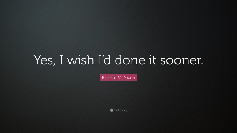 Richard M. Nixon Quote: “Yes, I wish I’d done it sooner.”