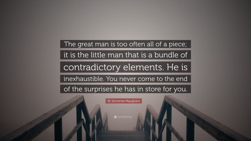 W. Somerset Maugham Quote: “The great man is too often all of a piece; it is the little man that is a bundle of contradictory elements. He is inexhaustible. You never come to the end of the surprises he has in store for you.”