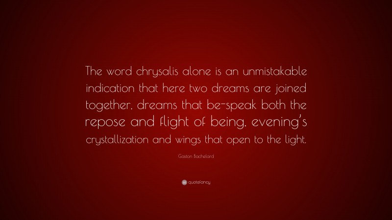 Gaston Bachelard Quote: “The word chrysalis alone is an unmistakable indication that here two dreams are joined together, dreams that be-speak both the repose and flight of being, evening’s crystallization and wings that open to the light.”
