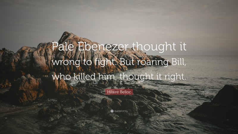 Hilaire Belloc Quote: “Pale Ebenezer thought it wrong to fight. But roaring Bill, who killed him, thought it right.”