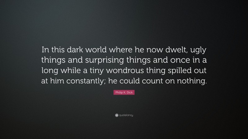 Philip K. Dick Quote: “In this dark world where he now dwelt, ugly things and surprising things and once in a long while a tiny wondrous thing spilled out at him constantly; he could count on nothing.”