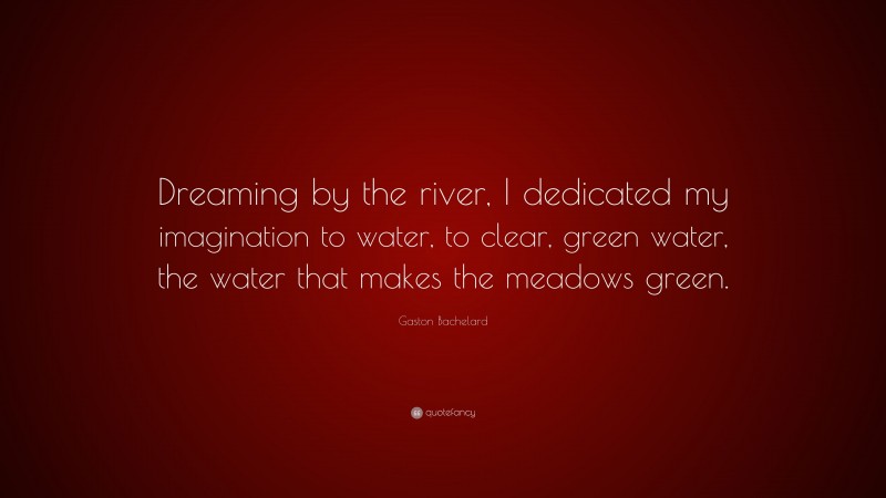 Gaston Bachelard Quote: “Dreaming by the river, I dedicated my imagination to water, to clear, green water, the water that makes the meadows green.”