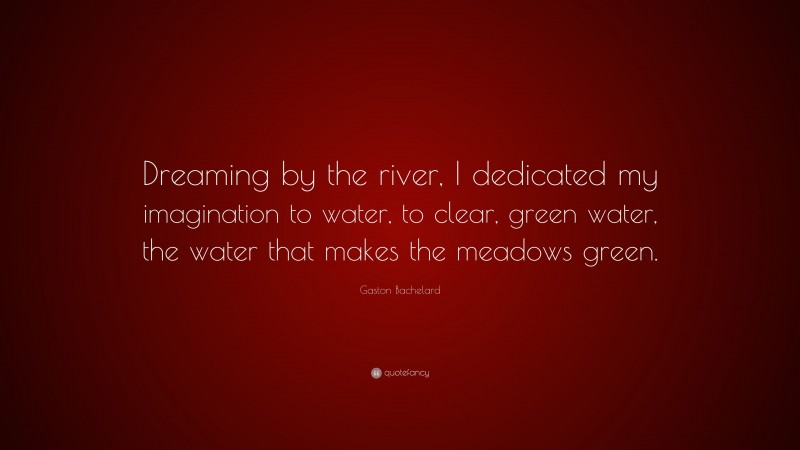 Gaston Bachelard Quote: “Dreaming by the river, I dedicated my imagination to water, to clear, green water, the water that makes the meadows green.”