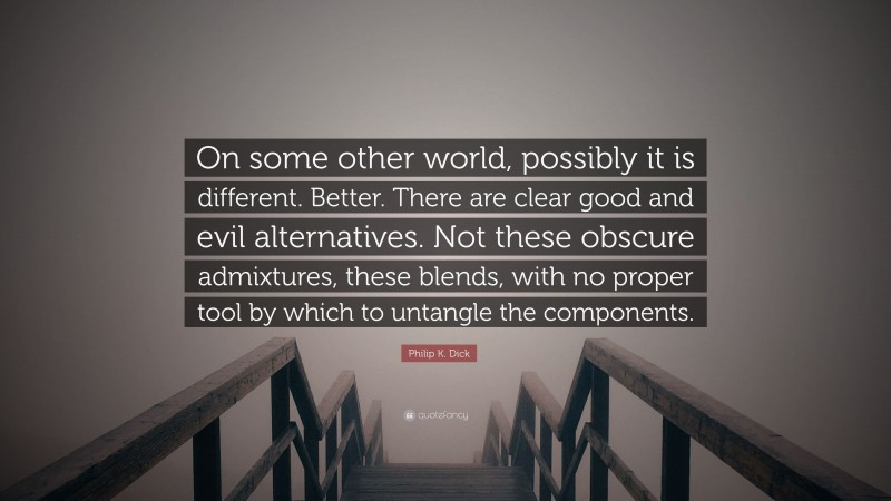 Philip K. Dick Quote: “On some other world, possibly it is different. Better. There are clear good and evil alternatives. Not these obscure admixtures, these blends, with no proper tool by which to untangle the components.”