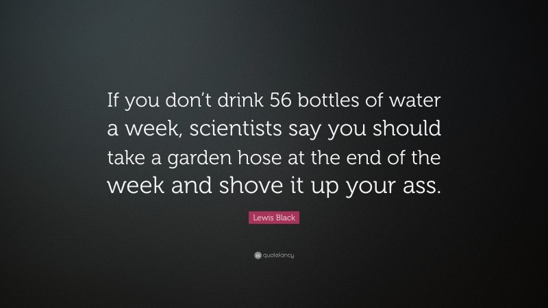 Lewis Black Quote: “If you don’t drink 56 bottles of water a week, scientists say you should take a garden hose at the end of the week and shove it up your ass.”