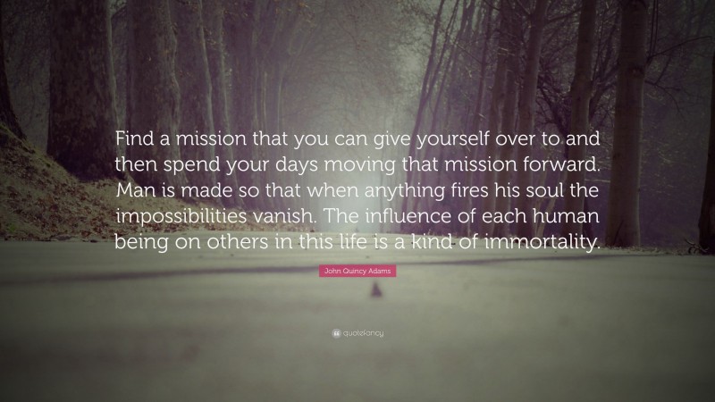 John Quincy Adams Quote: “Find a mission that you can give yourself over to and then spend your days moving that mission forward. Man is made so that when anything fires his soul the impossibilities vanish. The influence of each human being on others in this life is a kind of immortality.”