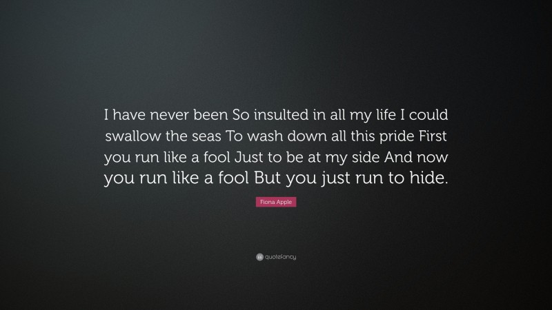 Fiona Apple Quote: “I have never been So insulted in all my life I could swallow the seas To wash down all this pride First you run like a fool Just to be at my side And now you run like a fool But you just run to hide.”