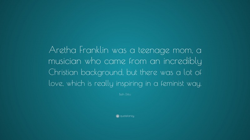 Beth Ditto Quote: “Aretha Franklin was a teenage mom, a musician who came from an incredibly Christian background, but there was a lot of love, which is really inspiring in a feminist way.”
