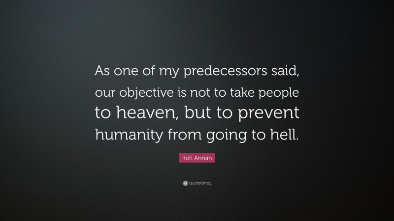 Kofi Annan Quote: “As one of my predecessors said, our objective is not to take people to heaven, but to prevent humanity from going to hell.”