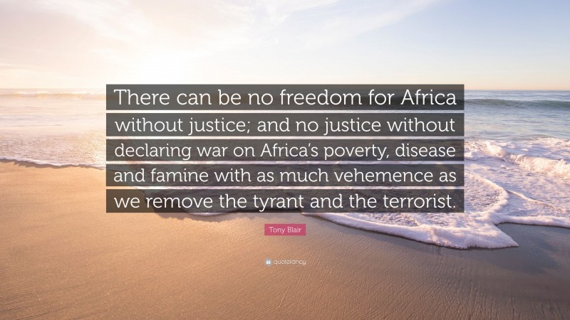 Tony Blair Quote: “There can be no freedom for Africa without justice; and no justice without declaring war on Africa’s poverty, disease and famine with as much vehemence as we remove the tyrant and the terrorist.”