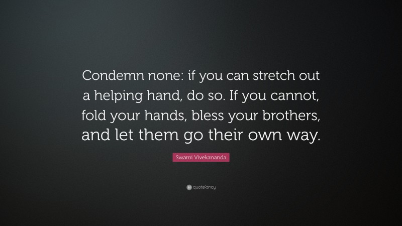 Swami Vivekananda Quote: “Condemn none: if you can stretch out a helping hand, do so. If you cannot, fold your hands, bless your brothers, and let them go their own way.”