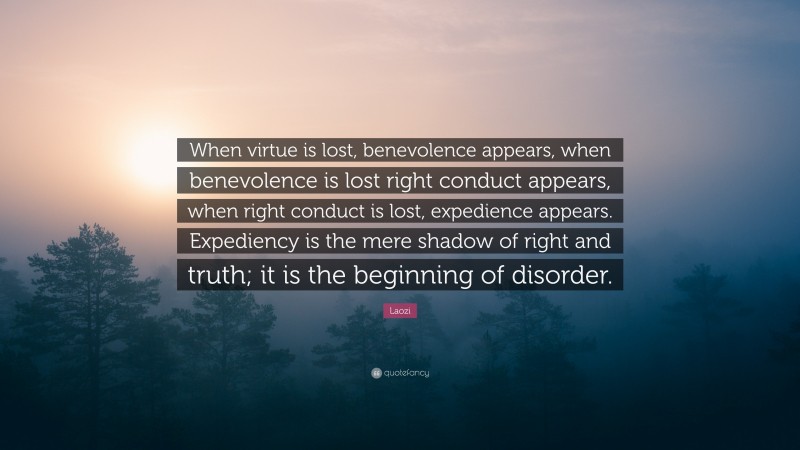 Laozi Quote: “When virtue is lost, benevolence appears, when benevolence is lost right conduct appears, when right conduct is lost, expedience appears. Expediency is the mere shadow of right and truth; it is the beginning of disorder.”