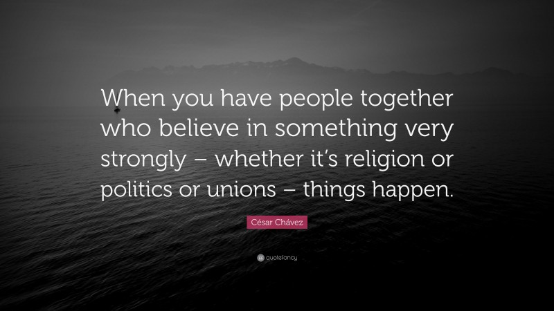 César Chávez Quote: “When you have people together who believe in something very strongly – whether it’s religion or politics or unions – things happen.”