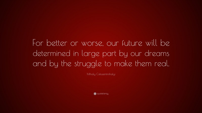 Mihaly Csikszentmihalyi Quote: “For better or worse, our future will be determined in large part by our dreams and by the struggle to make them real.”