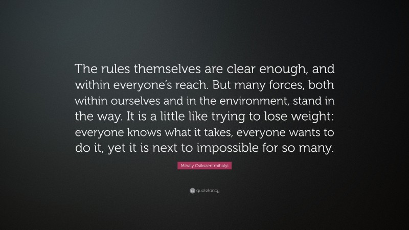 Mihaly Csikszentmihalyi Quote: “The rules themselves are clear enough, and within everyone’s reach. But many forces, both within ourselves and in the environment, stand in the way. It is a little like trying to lose weight: everyone knows what it takes, everyone wants to do it, yet it is next to impossible for so many.”