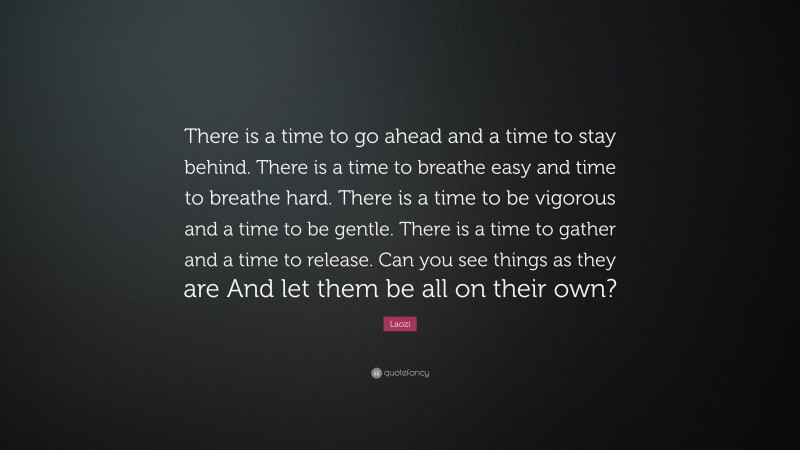 Laozi Quote: “There is a time to go ahead and a time to stay behind. There is a time to breathe easy and time to breathe hard. There is a time to be vigorous and a time to be gentle. There is a time to gather and a time to release. Can you see things as they are And let them be all on their own?”