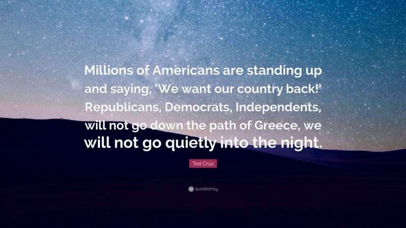 Ted Cruz Quote: “Millions of Americans are standing up and saying, ‘We want our country back!’ Republicans, Democrats, Independents, will not go down the path of Greece, we will not go quietly into the night.”