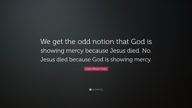 Aiden Wilson Tozer Quote: “We get the odd notion that God is showing mercy because Jesus died. No. Jesus died because God is showing mercy.”