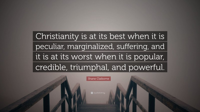Shane Claiborne Quote: “Christianity is at its best when it is peculiar, marginalized, suffering, and it is at its worst when it is popular, credible, triumphal, and powerful.”