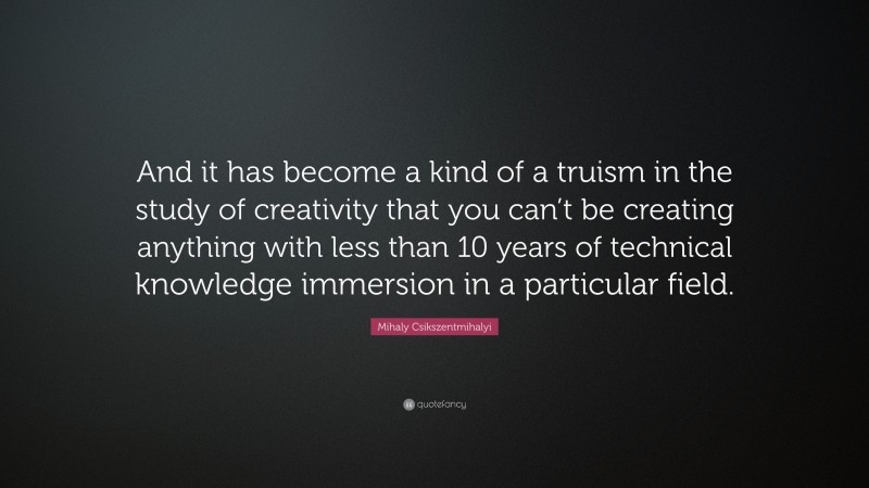 Mihaly Csikszentmihalyi Quote: “And it has become a kind of a truism in the study of creativity that you can’t be creating anything with less than 10 years of technical knowledge immersion in a particular field.”