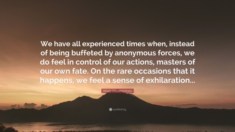 Mihaly Csikszentmihalyi Quote: “We have all experienced times when, instead of being buffeted by anonymous forces, we do feel in control of our actions, masters of our own fate. On the rare occasions that it happens, we feel a sense of exhilaration...”