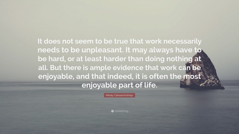 Mihaly Csikszentmihalyi Quote: “It does not seem to be true that work necessarily needs to be unpleasant. It may always have to be hard, or at least harder than doing nothing at all. But there is ample evidence that work can be enjoyable, and that indeed, it is often the most enjoyable part of life.”