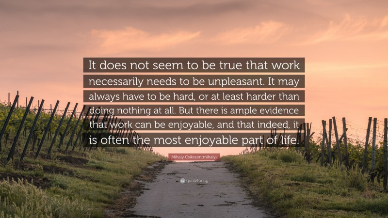 Mihaly Csikszentmihalyi Quote: “It does not seem to be true that work necessarily needs to be unpleasant. It may always have to be hard, or at least harder than doing nothing at all. But there is ample evidence that work can be enjoyable, and that indeed, it is often the most enjoyable part of life.”