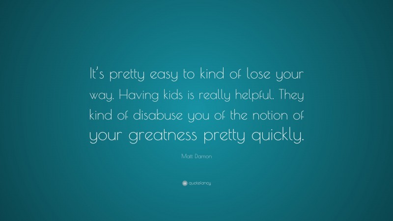 Matt Damon Quote: “It’s pretty easy to kind of lose your way. Having kids is really helpful. They kind of disabuse you of the notion of your greatness pretty quickly.”
