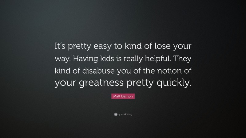 Matt Damon Quote: “It’s pretty easy to kind of lose your way. Having kids is really helpful. They kind of disabuse you of the notion of your greatness pretty quickly.”