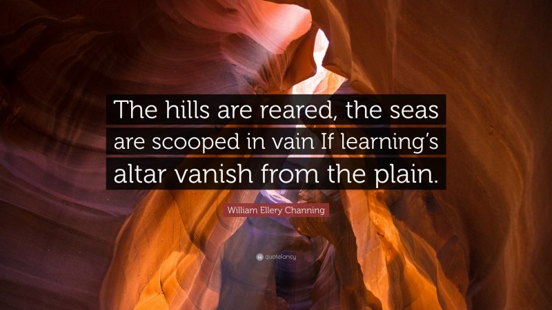 William Ellery Channing Quote: “The hills are reared, the seas are scooped in vain If learning’s altar vanish from the plain.”