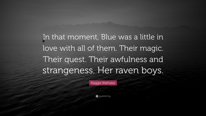 Maggie Stiefvater Quote: “In that moment, Blue was a little in love with all of them. Their magic. Their quest. Their awfulness and strangeness. Her raven boys.”