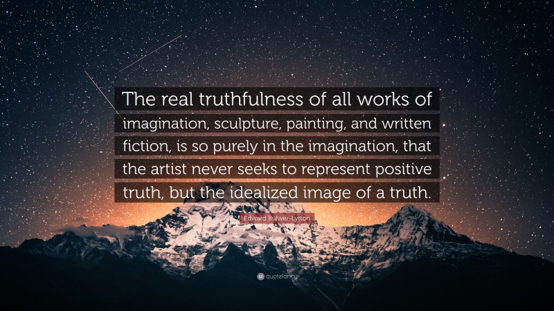 Edward Bulwer-Lytton Quote: “The real truthfulness of all works of imagination, sculpture, painting, and written fiction, is so purely in the imagination, that the artist never seeks to represent positive truth, but the idealized image of a truth.”