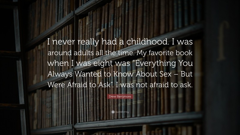 Drew Barrymore Quote: “I never really had a childhood. I was around adults all the time. My favorite book when I was eight was “Everything You Always Wanted to Know About Sex – But Were Afraid to Ask”. I was not afraid to ask.”