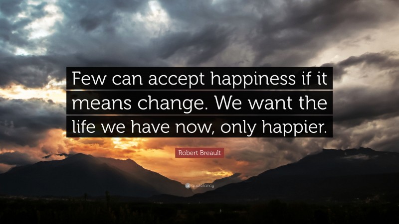 Robert Breault Quote: “Few can accept happiness if it means change. We want the life we have now, only happier.”