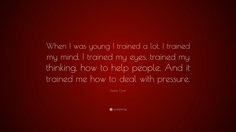 Jackie Chan Quote: “When I was young I trained a lot. I trained my mind, I trained my eyes, trained my thinking, how to help people. And it trained me how to deal with pressure.”