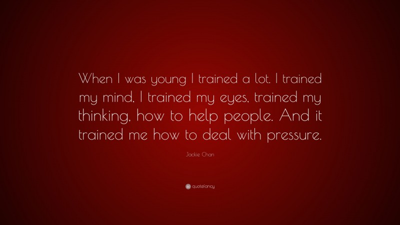 Jackie Chan Quote: “When I was young I trained a lot. I trained my mind, I trained my eyes, trained my thinking, how to help people. And it trained me how to deal with pressure.”