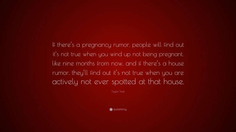 Taylor Swift Quote: “If there’s a pregnancy rumor, people will find out it’s not true when you wind up not being pregnant, like nine months from now, and if there’s a house rumor, they’ll find out it’s not true when you are actively not ever spotted at that house.”