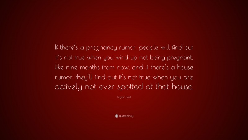 Taylor Swift Quote: “If there’s a pregnancy rumor, people will find out it’s not true when you wind up not being pregnant, like nine months from now, and if there’s a house rumor, they’ll find out it’s not true when you are actively not ever spotted at that house.”