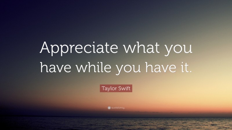 Taylor Swift Quote: “Appreciate what you have while you have it.”