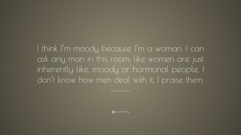 Drew Barrymore Quote: “I think I’m moody because I’m a woman. I can ask any man in this room, like women are just inherently like, moody or hormonal people. I don’t know how men deal with it. I praise them.”