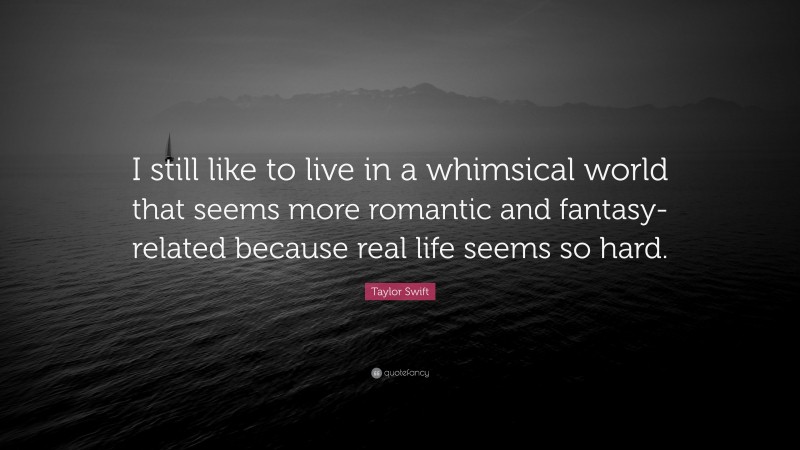 Taylor Swift Quote: “I still like to live in a whimsical world that seems more romantic and fantasy-related because real life seems so hard.”