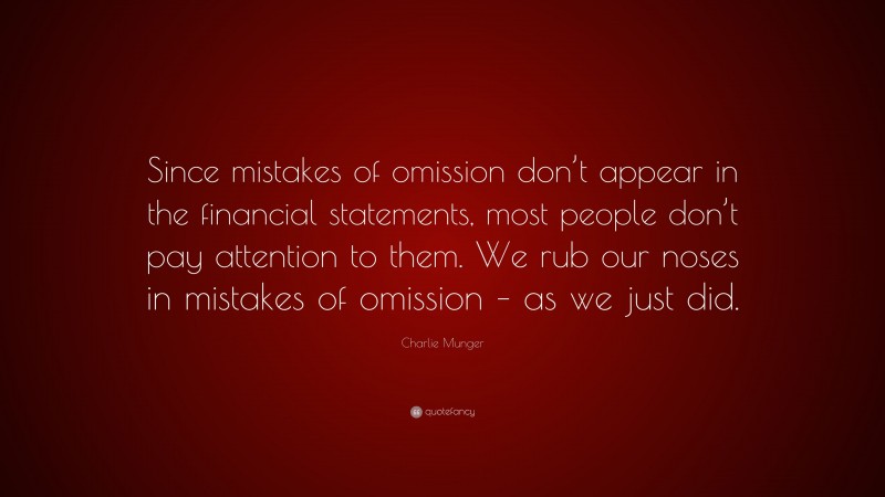 Charlie Munger Quote: “Since mistakes of omission don’t appear in the financial statements, most people don’t pay attention to them. We rub our noses in mistakes of omission – as we just did.”