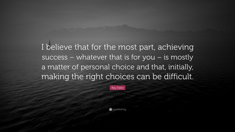 Ray Dalio Quote: “I believe that for the most part, achieving success – whatever that is for you – is mostly a matter of personal choice and that, initially, making the right choices can be difficult.”
