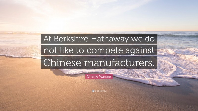 Charlie Munger Quote: “At Berkshire Hathaway we do not like to compete against Chinese manufacturers.”
