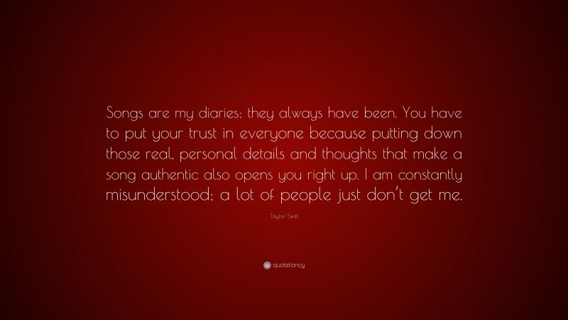 Taylor Swift Quote: “Songs are my diaries; they always have been. You have to put your trust in everyone because putting down those real, personal details and thoughts that make a song authentic also opens you right up. I am constantly misunderstood; a lot of people just don’t get me.”