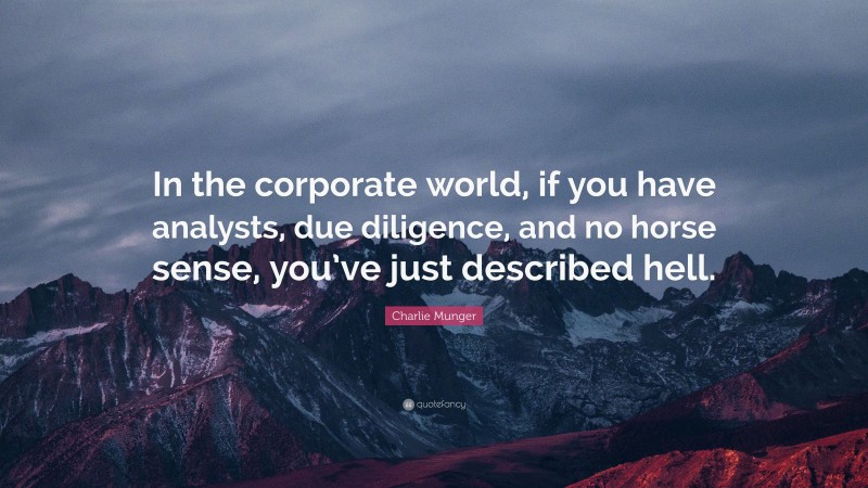 Charlie Munger Quote: “In the corporate world, if you have analysts, due diligence, and no horse sense, you’ve just described hell.”