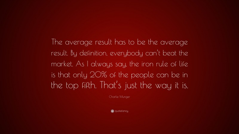 Charlie Munger Quote: “The average result has to be the average result. By definition, everybody can’t beat the market. As I always say, the iron rule of life is that only 20% of the people can be in the top fifth. That’s just the way it is.”
