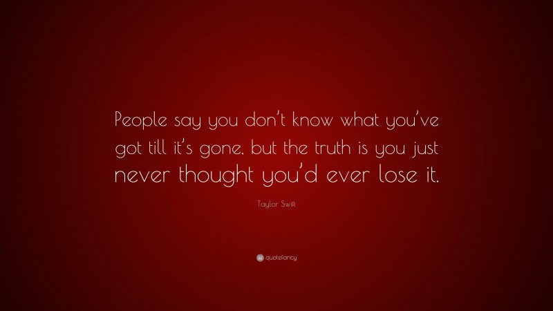 Taylor Swift Quote: “People say you don’t know what you’ve got till it’s gone, but the truth is you just never thought you’d ever lose it.”