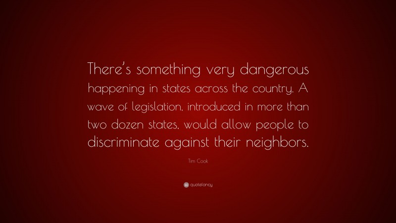 Tim Cook Quote: “There’s something very dangerous happening in states across the country. A wave of legislation, introduced in more than two dozen states, would allow people to discriminate against their neighbors.”