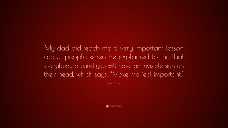 Simon Cowell Quote: “My dad did teach me a very important lesson about people when he explained to me that everybody around you will have an invisible sign on their head, which says, “Make me feel important.””